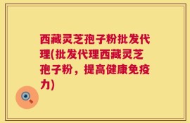 西藏灵芝孢子粉批发代理(批发代理西藏灵芝孢子粉，提高健康免疫力)