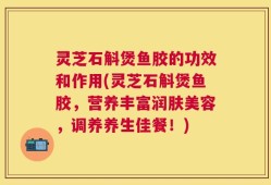 灵芝石斛煲鱼胶的功效和作用(灵芝石斛煲鱼胶，营养丰富润肤美容，调养养生佳餐！)