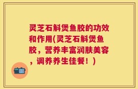 灵芝石斛煲鱼胶的功效和作用(灵芝石斛煲鱼胶，营养丰富润肤美容，调养养生佳餐！)