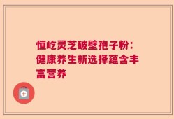 恒屹灵芝破壁孢子粉：健康养生新选择蕴含丰富营养