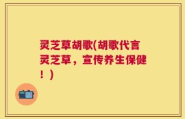 灵芝草胡歌(胡歌代言灵芝草，宣传养生保健！)