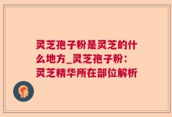 灵芝孢子粉是灵芝的什么地方_灵芝孢子粉：灵芝精华所在部位解析
