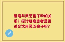 肌瘤与灵芝孢子粉的关系？探讨肌瘤患者是否适合饮用灵芝孢子粉？