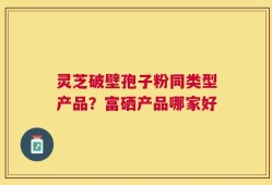 灵芝破壁孢子粉同类型产品？富硒产品哪家好