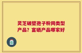灵芝破壁孢子粉同类型产品？富硒产品哪家好
