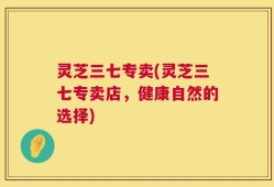 灵芝三七专卖(灵芝三七专卖店，健康自然的选择)