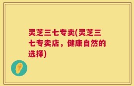 灵芝三七专卖(灵芝三七专卖店，健康自然的选择)