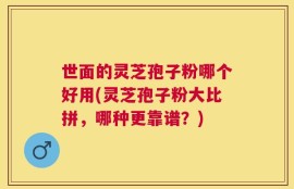 世面的灵芝孢子粉哪个好用(灵芝孢子粉大比拼，哪种更靠谱？)