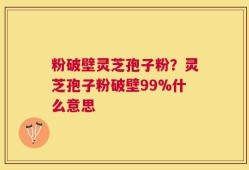 粉破壁灵芝孢子粉？灵芝孢子粉破壁99%什么意思