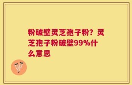 粉破壁灵芝孢子粉？灵芝孢子粉破壁99%什么意思