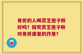 骨折的人喝灵芝孢子粉好吗？探究灵芝孢子粉对骨折康复的作用？