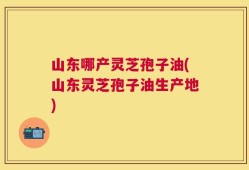山东哪产灵芝孢子油(山东灵芝孢子油生产地)