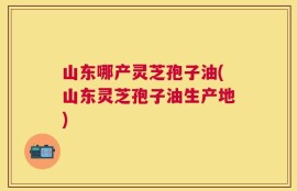 山东哪产灵芝孢子油(山东灵芝孢子油生产地)