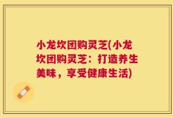 小龙坎团购灵芝(小龙坎团购灵芝：打造养生美味，享受健康生活)
