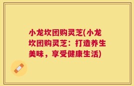 小龙坎团购灵芝(小龙坎团购灵芝：打造养生美味，享受健康生活)