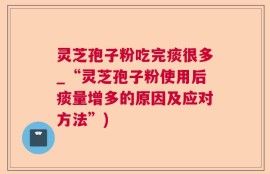 灵芝孢子粉吃完痰很多_“灵芝孢子粉使用后痰量增多的原因及应对方法”)