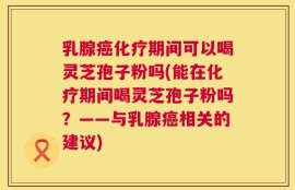 乳腺癌化疗期间可以喝灵芝孢子粉吗(能在化疗期间喝灵芝孢子粉吗？——与乳腺癌相关的建议)