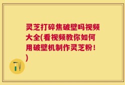 灵芝打碎焦破壁吗视频大全(看视频教你如何用破壁机制作灵芝粉！)