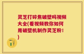 灵芝打碎焦破壁吗视频大全(看视频教你如何用破壁机制作灵芝粉！)