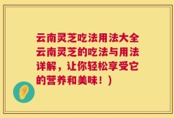 云南灵芝吃法用法大全云南灵芝的吃法与用法详解，让你轻松享受它的营养和美味！)