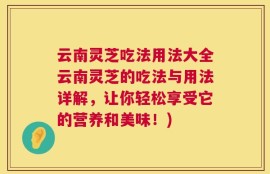 云南灵芝吃法用法大全云南灵芝的吃法与用法详解，让你轻松享受它的营养和美味！)