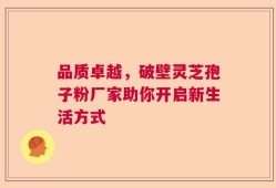 品质卓越，破壁灵芝孢子粉厂家助你开启新生活方式