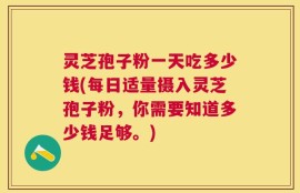 灵芝孢子粉一天吃多少钱(每日适量摄入灵芝孢子粉，你需要知道多少钱足够。)