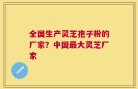 全国生产灵芝孢子粉的厂家？中国最大灵芝厂家