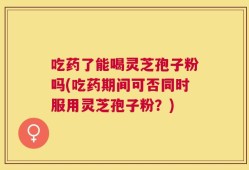 吃药了能喝灵芝孢子粉吗(吃药期间可否同时服用灵芝孢子粉？)