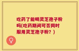 吃药了能喝灵芝孢子粉吗(吃药期间可否同时服用灵芝孢子粉？)