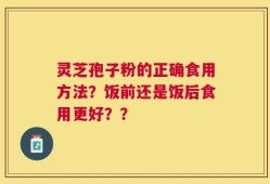 灵芝孢子粉的正确食用方法？饭前还是饭后食用更好？？