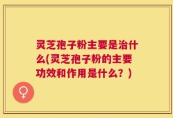 灵芝孢子粉主要是治什么(灵芝孢子粉的主要功效和作用是什么？)