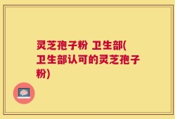 灵芝孢子粉 卫生部(卫生部认可的灵芝孢子粉)