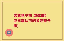 灵芝孢子粉 卫生部(卫生部认可的灵芝孢子粉)