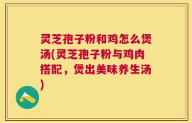 灵芝孢子粉和鸡怎么煲汤(灵芝孢子粉与鸡肉搭配，煲出美味养生汤)