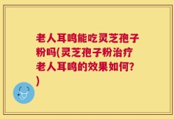 老人耳鸣能吃灵芝孢子粉吗(灵芝孢子粉治疗老人耳鸣的效果如何？)