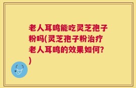 老人耳鸣能吃灵芝孢子粉吗(灵芝孢子粉治疗老人耳鸣的效果如何？)