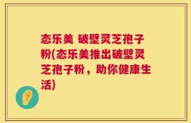 态乐美 破壁灵芝孢子粉(态乐美推出破壁灵芝孢子粉，助你健康生活)