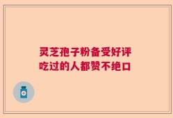 灵芝孢子粉备受好评 吃过的人都赞不绝口