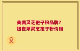 美国灵芝孢子粉品牌？纽崔莱灵芝孢子粉价格