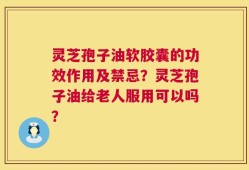 灵芝孢子油软胶囊的功效作用及禁忌？灵芝孢子油给老人服用可以吗？