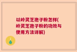 以岭灵芝孢子粉怎样(岭灵芝孢子粉的功效与使用方法详解)