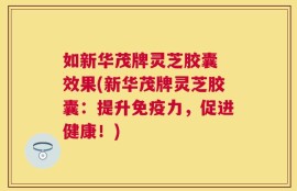 如新华茂牌灵芝胶囊 效果(新华茂牌灵芝胶囊：提升免疫力，促进健康！)