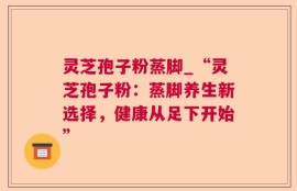 灵芝孢子粉蒸脚_“灵芝孢子粉：蒸脚养生新选择，健康从足下开始”