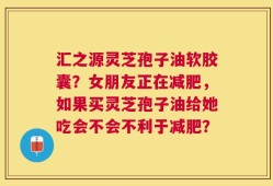 汇之源灵芝孢子油软胶囊？女朋友正在减肥，如果买灵芝孢子油给她吃会不会不利于减肥？