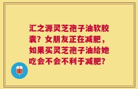 汇之源灵芝孢子油软胶囊？女朋友正在减肥，如果买灵芝孢子油给她吃会不会不利于减肥？