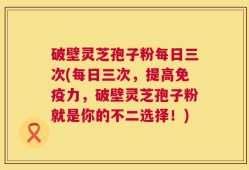 破壁灵芝孢子粉每日三次(每日三次，提高免疫力，破壁灵芝孢子粉就是你的不二选择！)