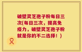 破壁灵芝孢子粉每日三次(每日三次，提高免疫力，破壁灵芝孢子粉就是你的不二选择！)