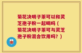 菊花决明子茶可以和灵芝孢子粉一起喝吗 (菊花决明子茶可与灵芝孢子粉混合饮用吗？)