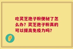 吃灵芝孢子粉便秘了怎么办？灵芝孢子粉真的可以提高免疫力吗？